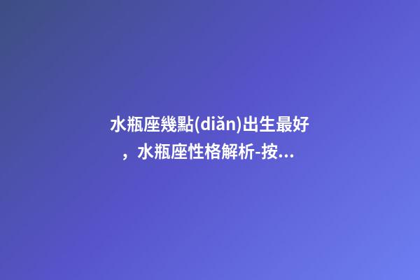 水瓶座幾點(diǎn)出生最好，水瓶座性格解析-按出生日期詳解